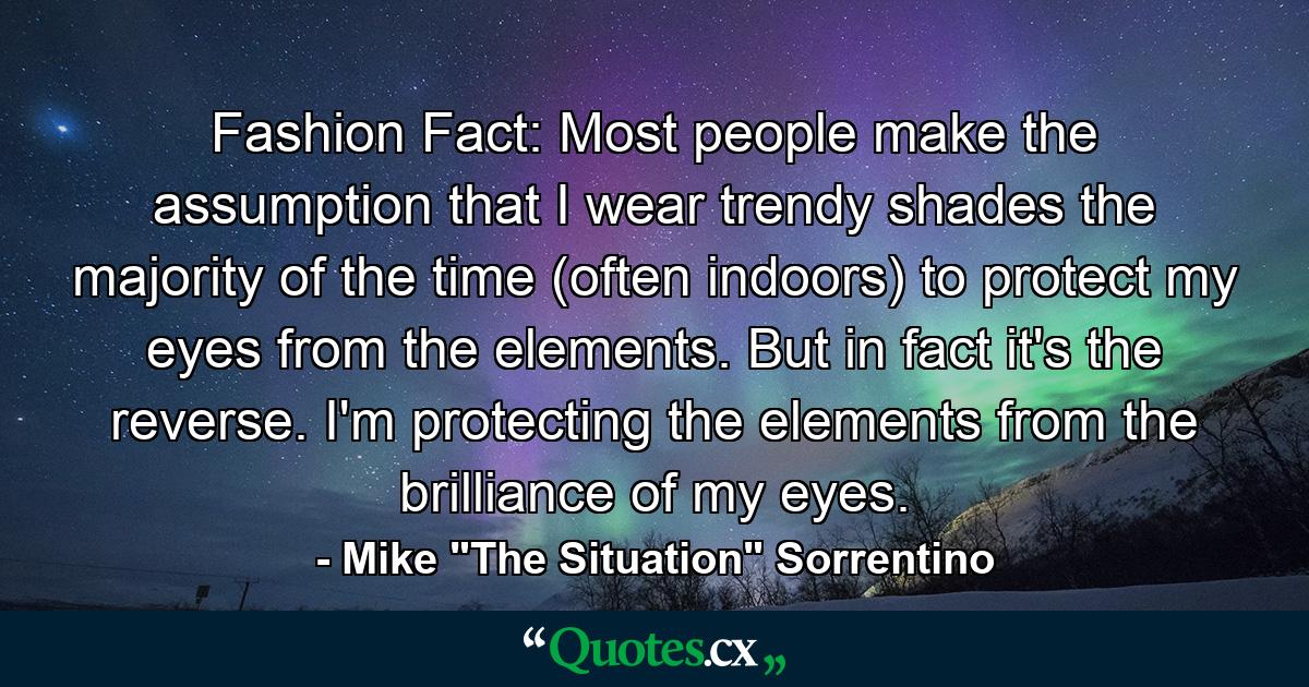 Fashion Fact: Most people make the assumption that I wear trendy shades the majority of the time (often indoors) to protect my eyes from the elements. But in fact it's the reverse. I'm protecting the elements from the brilliance of my eyes. - Quote by Mike 