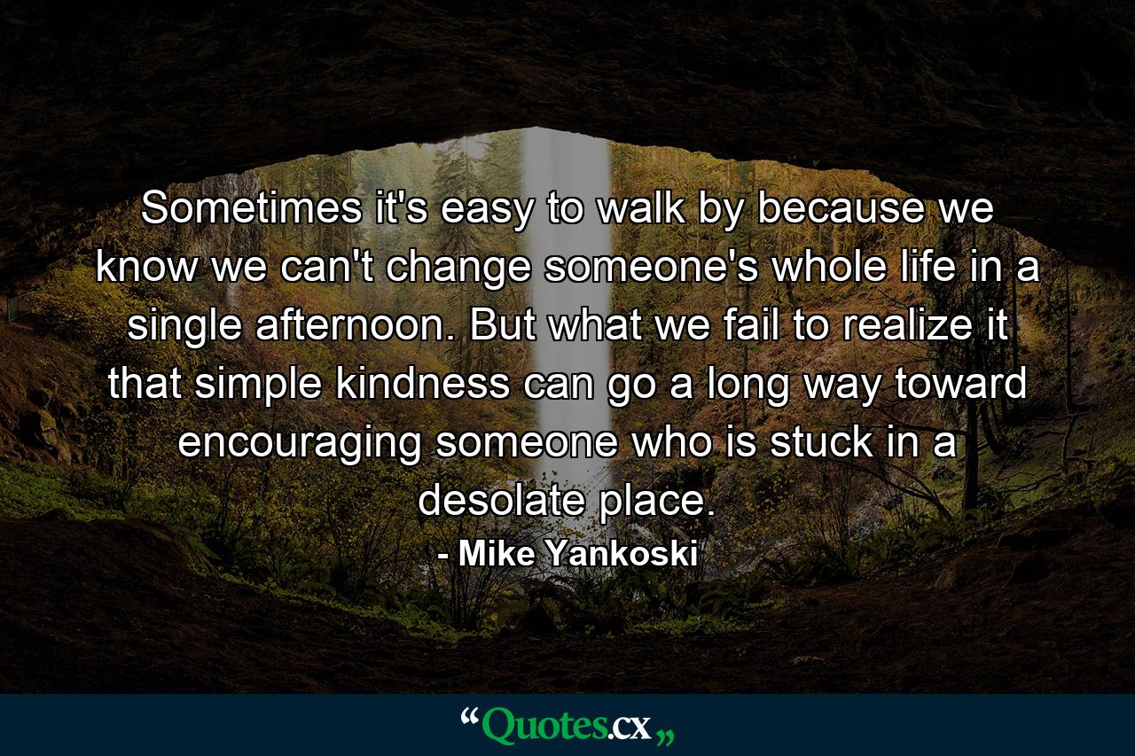 Sometimes it's easy to walk by because we know we can't change someone's whole life in a single afternoon. But what we fail to realize it that simple kindness can go a long way toward encouraging someone who is stuck in a desolate place. - Quote by Mike Yankoski