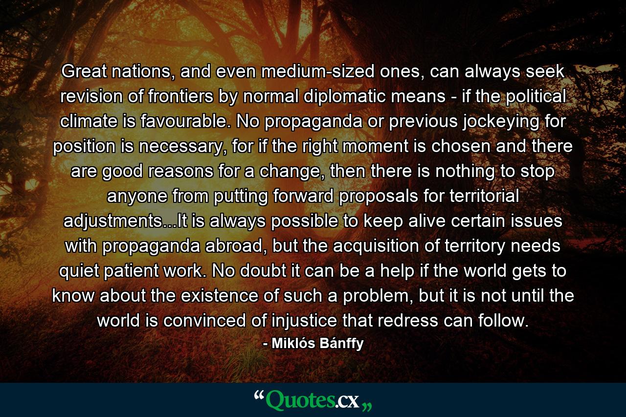 Great nations, and even medium-sized ones, can always seek revision of frontiers by normal diplomatic means - if the political climate is favourable. No propaganda or previous jockeying for position is necessary, for if the right moment is chosen and there are good reasons for a change, then there is nothing to stop anyone from putting forward proposals for territorial adjustments...It is always possible to keep alive certain issues with propaganda abroad, but the acquisition of territory needs quiet patient work. No doubt it can be a help if the world gets to know about the existence of such a problem, but it is not until the world is convinced of injustice that redress can follow. - Quote by Miklós Bánffy