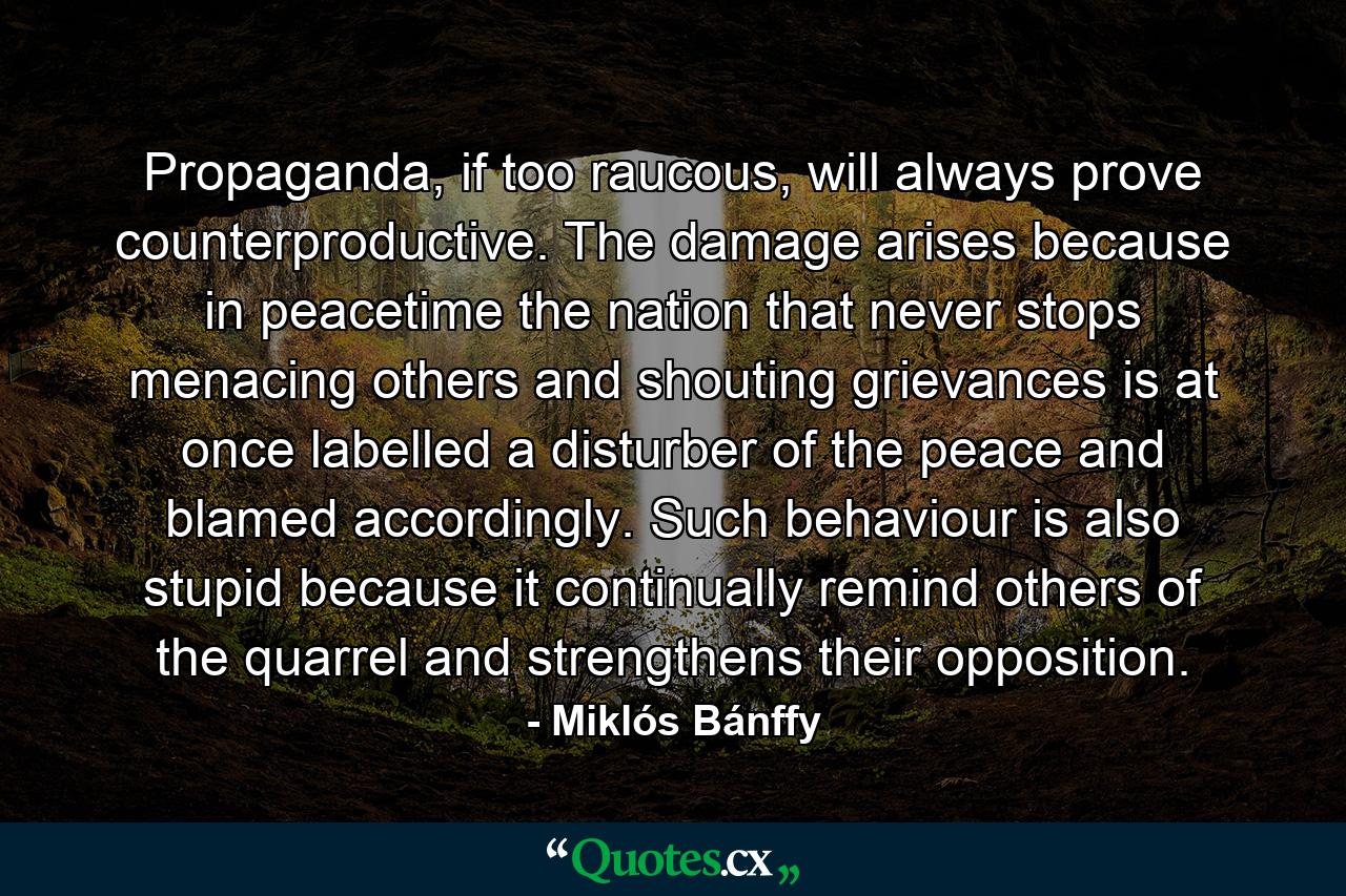 Propaganda, if too raucous, will always prove counterproductive. The damage arises because in peacetime the nation that never stops menacing others and shouting grievances is at once labelled a disturber of the peace and blamed accordingly. Such behaviour is also stupid because it continually remind others of the quarrel and strengthens their opposition. - Quote by Miklós Bánffy