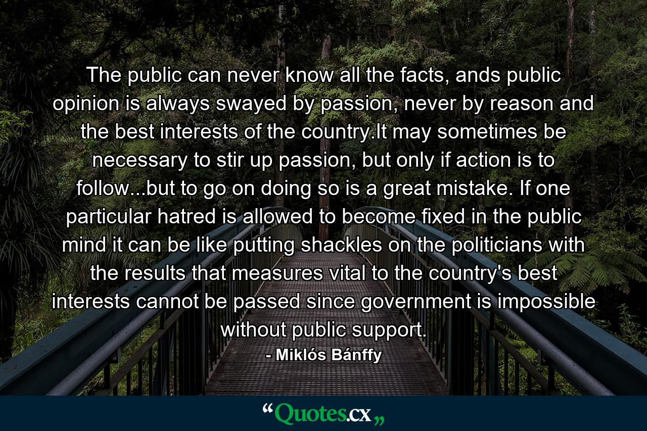 The public can never know all the facts, ands public opinion is always swayed by passion, never by reason and the best interests of the country.It may sometimes be necessary to stir up passion, but only if action is to follow...but to go on doing so is a great mistake. If one particular hatred is allowed to become fixed in the public mind it can be like putting shackles on the politicians with the results that measures vital to the country's best interests cannot be passed since government is impossible without public support. - Quote by Miklós Bánffy