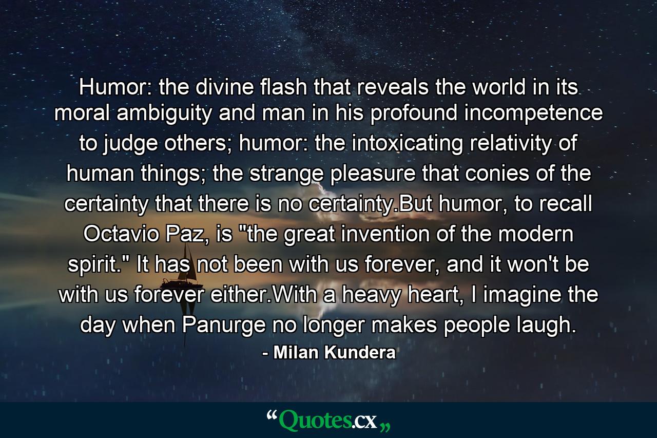 Humor: the divine flash that reveals the world in its moral ambiguity and man in his profound incompetence to judge others; humor: the intoxicating relativity of human things; the strange pleasure that conies of the certainty that there is no certainty.But humor, to recall Octavio Paz, is 