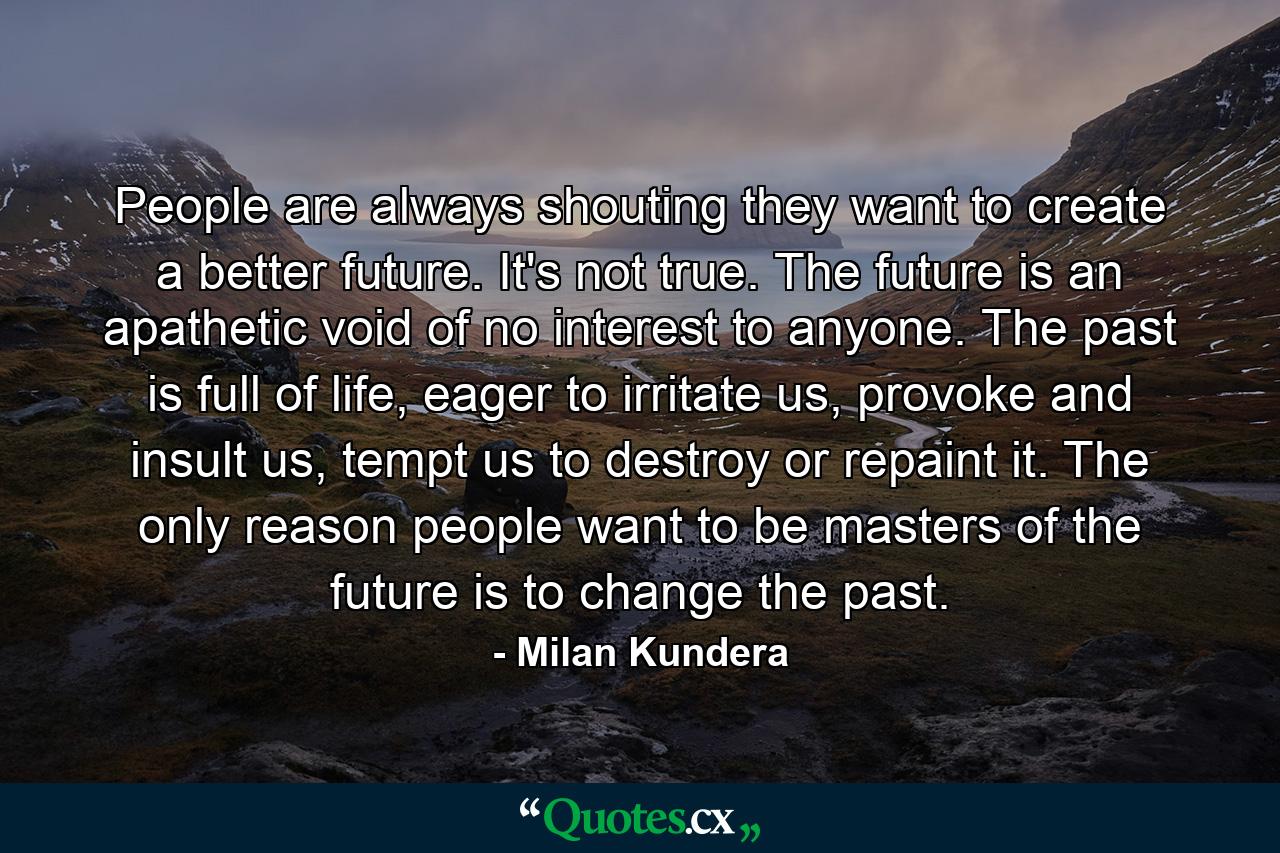 People are always shouting they want to create a better future. It's not true. The future is an apathetic void of no interest to anyone. The past is full of life, eager to irritate us, provoke and insult us, tempt us to destroy or repaint it. The only reason people want to be masters of the future is to change the past. - Quote by Milan Kundera