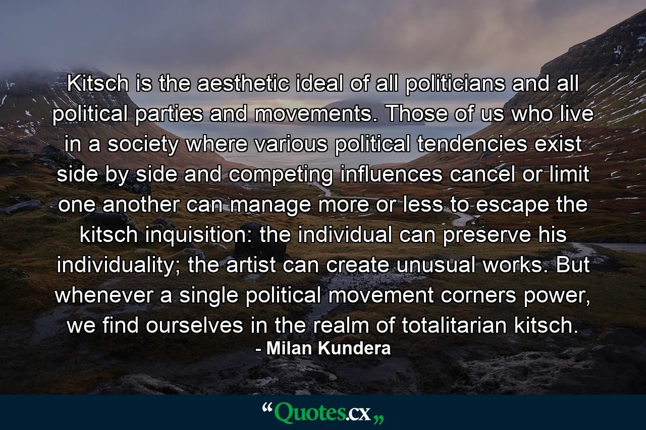 Kitsch is the aesthetic ideal of all politicians and all political parties and movements. Those of us who live in a society where various political tendencies exist side by side and competing influences cancel or limit one another can manage more or less to escape the kitsch inquisition: the individual can preserve his individuality; the artist can create unusual works. But whenever a single political movement corners power, we find ourselves in the realm of totalitarian kitsch. - Quote by Milan Kundera