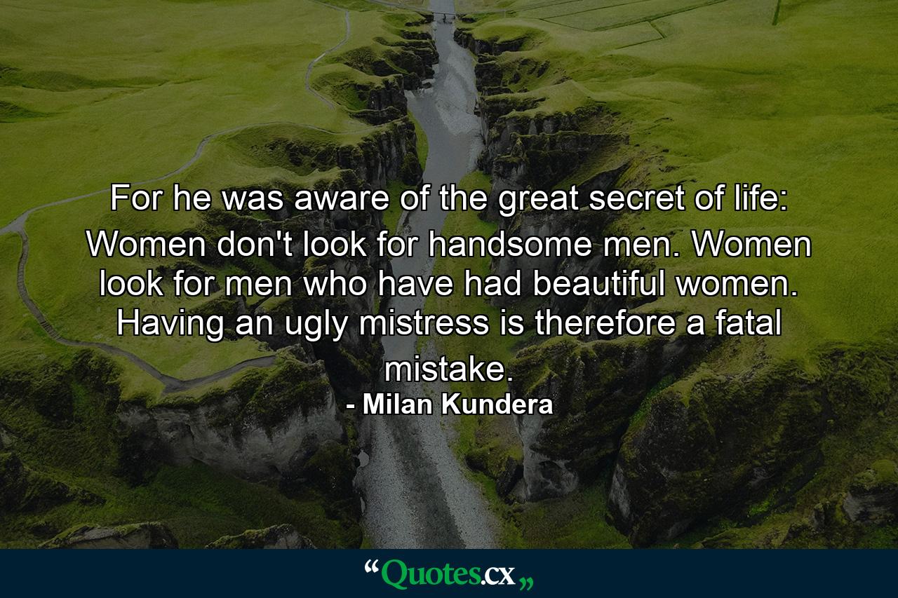 For he was aware of the great secret of life: Women don't look for handsome men. Women look for men who have had beautiful women. Having an ugly mistress is therefore a fatal mistake. - Quote by Milan Kundera