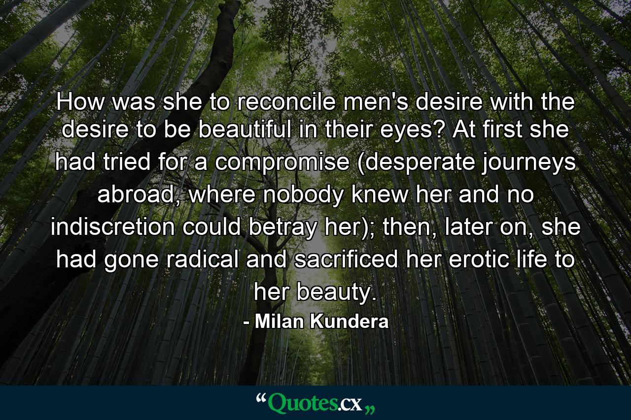 How was she to reconcile men's desire with the desire to be beautiful in their eyes? At first she had tried for a compromise (desperate journeys abroad, where nobody knew her and no indiscretion could betray her); then, later on, she had gone radical and sacrificed her erotic life to her beauty. - Quote by Milan Kundera