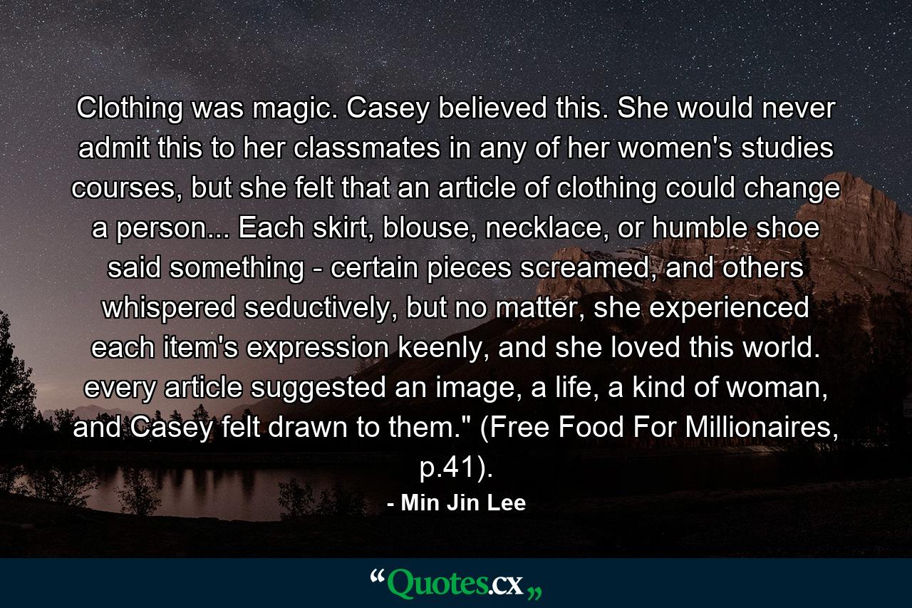 Clothing was magic. Casey believed this. She would never admit this to her classmates in any of her women's studies courses, but she felt that an article of clothing could change a person... Each skirt, blouse, necklace, or humble shoe said something - certain pieces screamed, and others whispered seductively, but no matter, she experienced each item's expression keenly, and she loved this world. every article suggested an image, a life, a kind of woman, and Casey felt drawn to them.