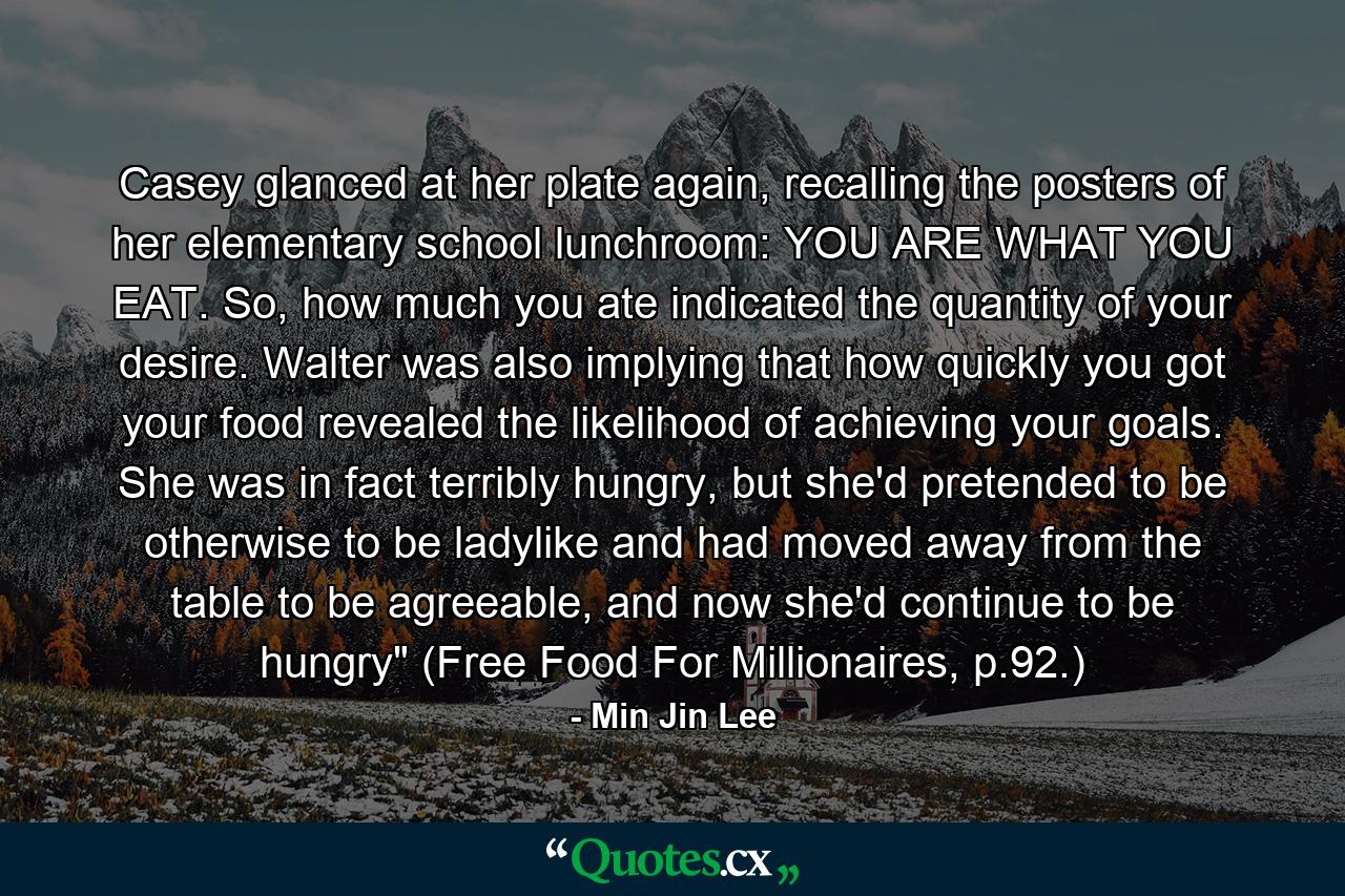 Casey glanced at her plate again, recalling the posters of her elementary school lunchroom: YOU ARE WHAT YOU EAT. So, how much you ate indicated the quantity of your desire. Walter was also implying that how quickly you got your food revealed the likelihood of achieving your goals. She was in fact terribly hungry, but she'd pretended to be otherwise to be ladylike and had moved away from the table to be agreeable, and now she'd continue to be hungry