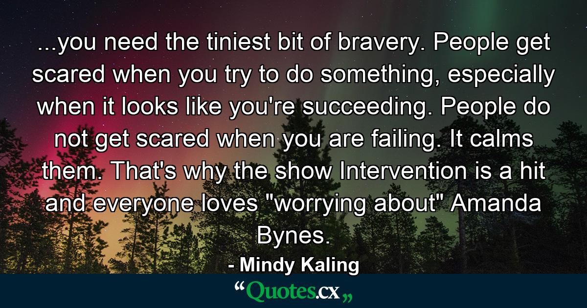 ...you need the tiniest bit of bravery. People get scared when you try to do something, especially when it looks like you're succeeding. People do not get scared when you are failing. It calms them. That's why the show Intervention is a hit and everyone loves 