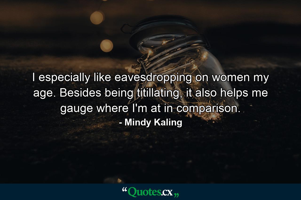 I especially like eavesdropping on women my age. Besides being titillating, it also helps me gauge where I'm at in comparison. - Quote by Mindy Kaling