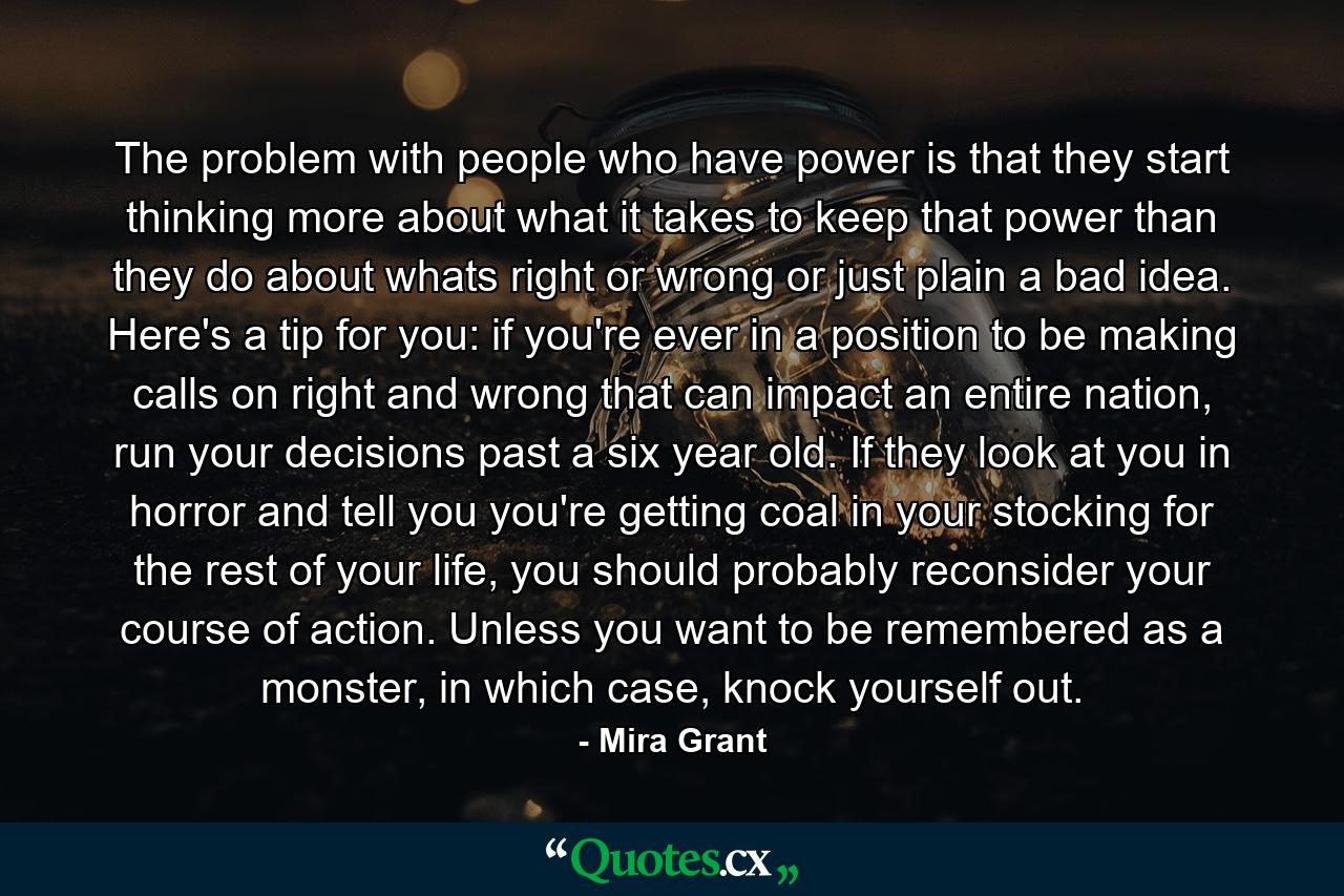 The problem with people who have power is that they start thinking more about what it takes to keep that power than they do about whats right or wrong or just plain a bad idea. Here's a tip for you: if you're ever in a position to be making calls on right and wrong that can impact an entire nation, run your decisions past a six year old. If they look at you in horror and tell you you're getting coal in your stocking for the rest of your life, you should probably reconsider your course of action. Unless you want to be remembered as a monster, in which case, knock yourself out. - Quote by Mira Grant