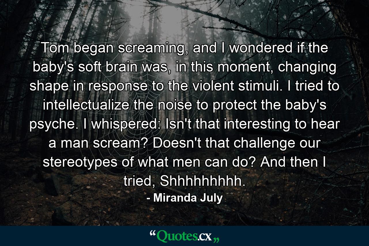 Tom began screaming, and I wondered if the baby's soft brain was, in this moment, changing shape in response to the violent stimuli. I tried to intellectualize the noise to protect the baby's psyche. I whispered: Isn't that interesting to hear a man scream? Doesn't that challenge our stereotypes of what men can do? And then I tried, Shhhhhhhhh. - Quote by Miranda July