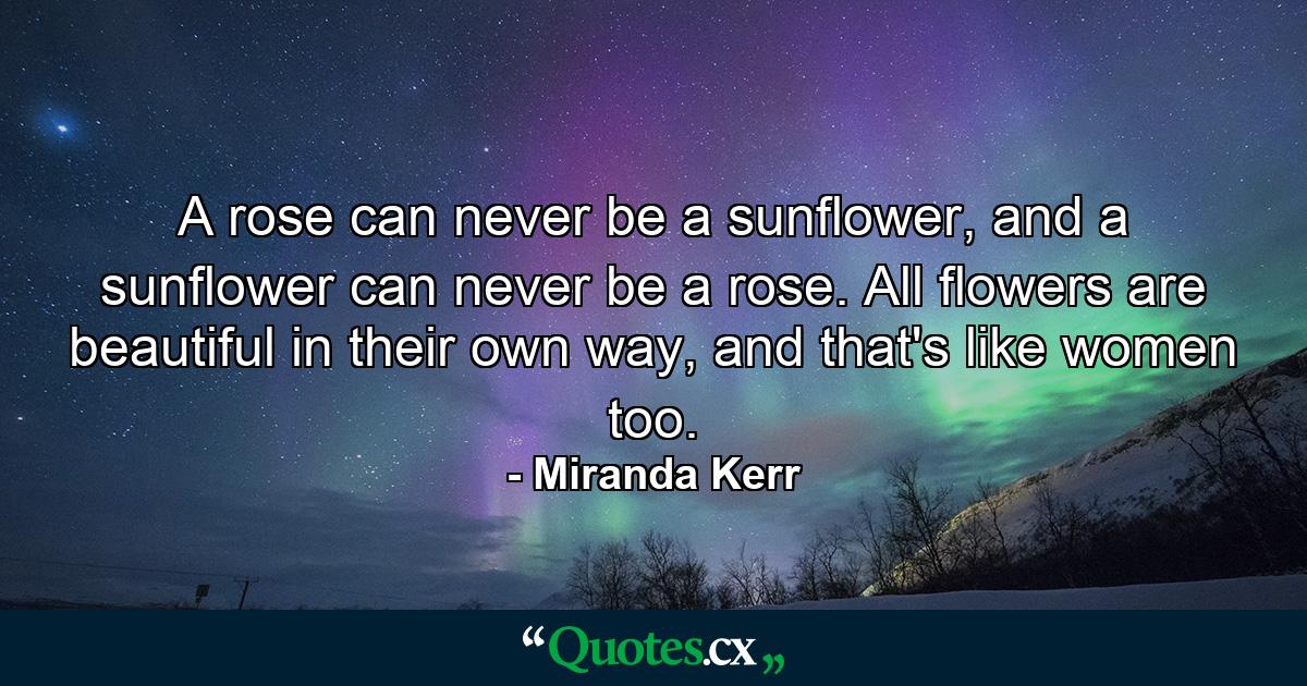 A rose can never be a sunflower, and a sunflower can never be a rose. All flowers are beautiful in their own way, and that's like women too. - Quote by Miranda Kerr