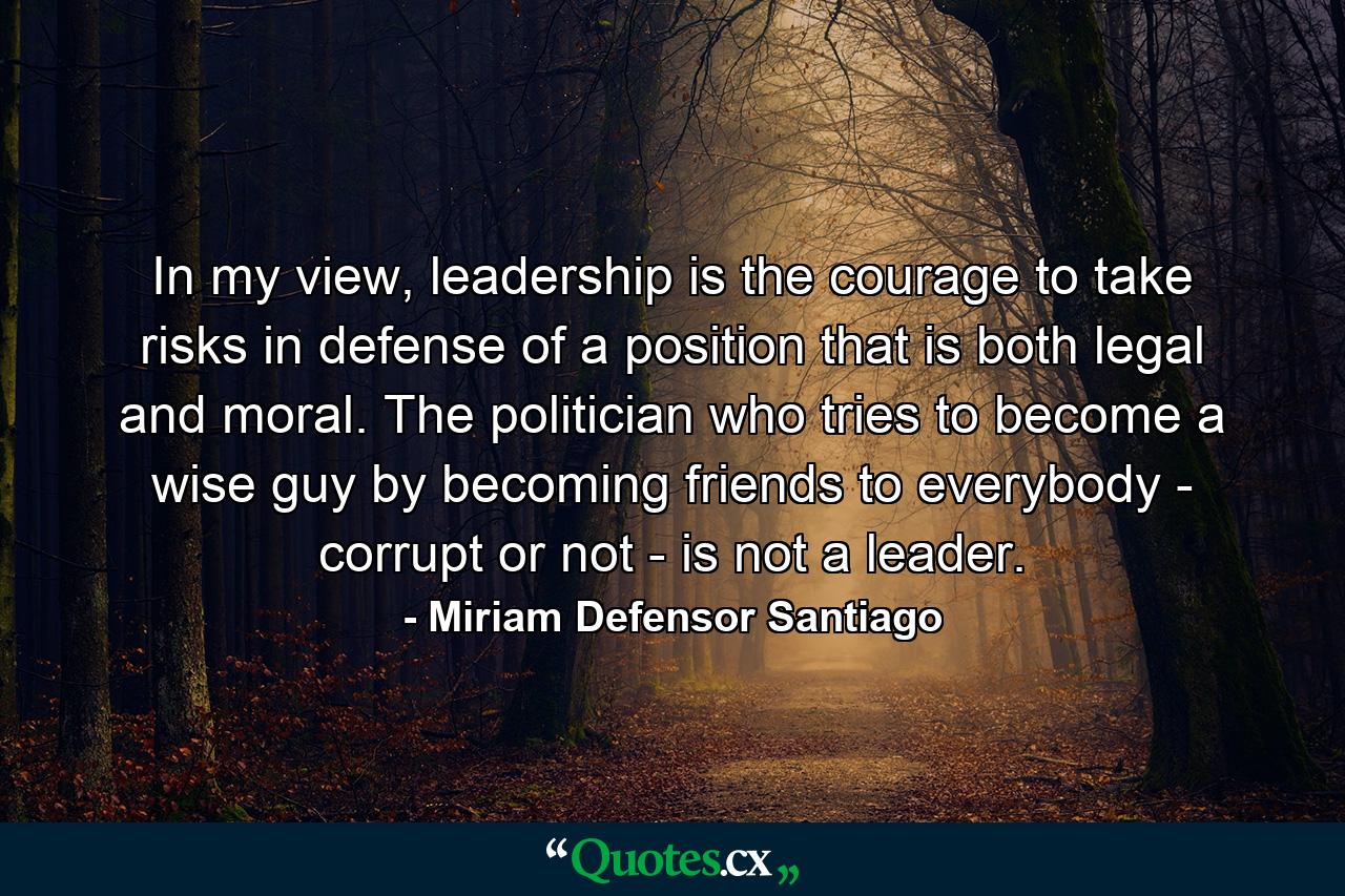 In my view, leadership is the courage to take risks in defense of a position that is both legal and moral. The politician who tries to become a wise guy by becoming friends to everybody - corrupt or not - is not a leader. - Quote by Miriam Defensor Santiago