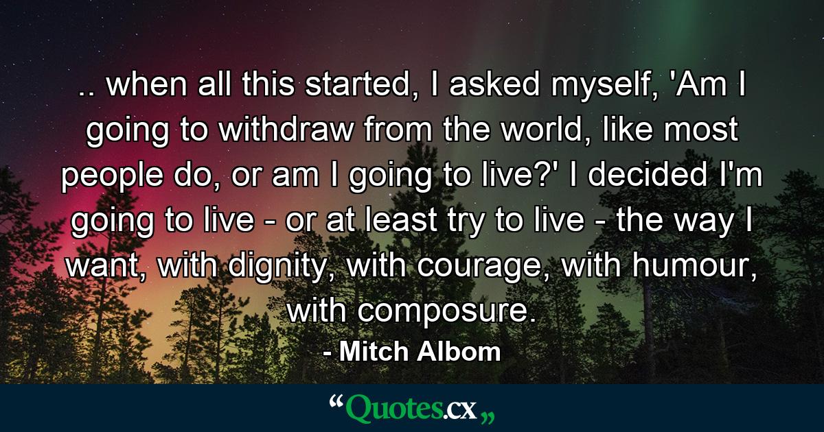 .. when all this started, I asked myself, 'Am I going to withdraw from the world, like most people do, or am I going to live?' I decided I'm going to live - or at least try to live - the way I want, with dignity, with courage, with humour, with composure. - Quote by Mitch Albom