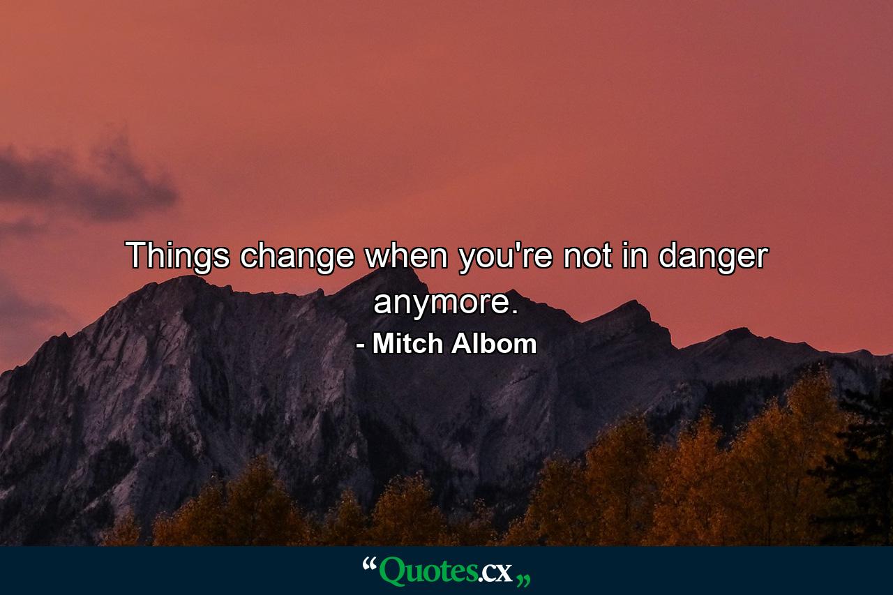 Things change when you're not in danger anymore. - Quote by Mitch Albom