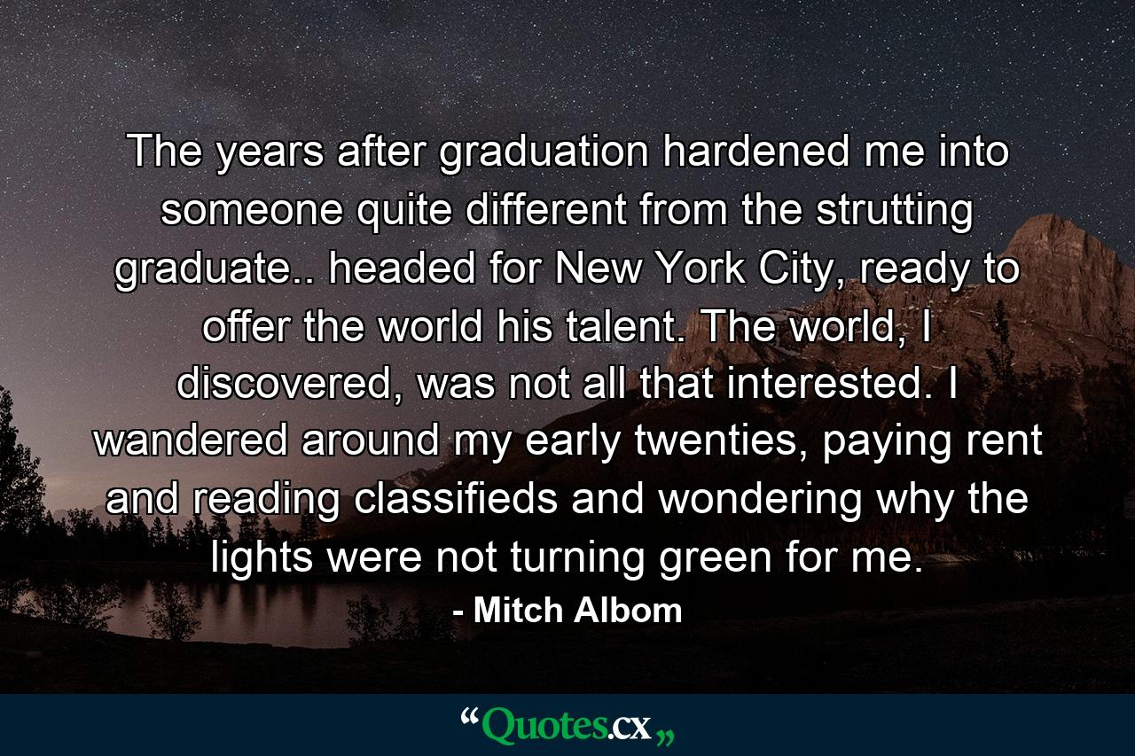 The years after graduation hardened me into someone quite different from the strutting graduate.. headed for New York City, ready to offer the world his talent. The world, I discovered, was not all that interested. I wandered around my early twenties, paying rent and reading classifieds and wondering why the lights were not turning green for me. - Quote by Mitch Albom