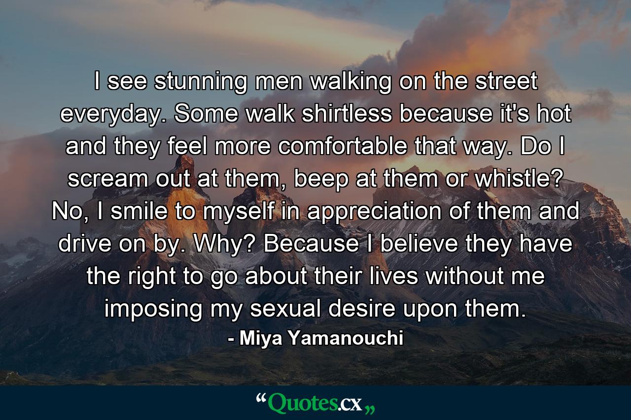 I see stunning men walking on the street everyday. Some walk shirtless because it's hot and they feel more comfortable that way. Do I scream out at them, beep at them or whistle? No, I smile to myself in appreciation of them and drive on by. Why? Because I believe they have the right to go about their lives without me imposing my sexual desire upon them. - Quote by Miya Yamanouchi