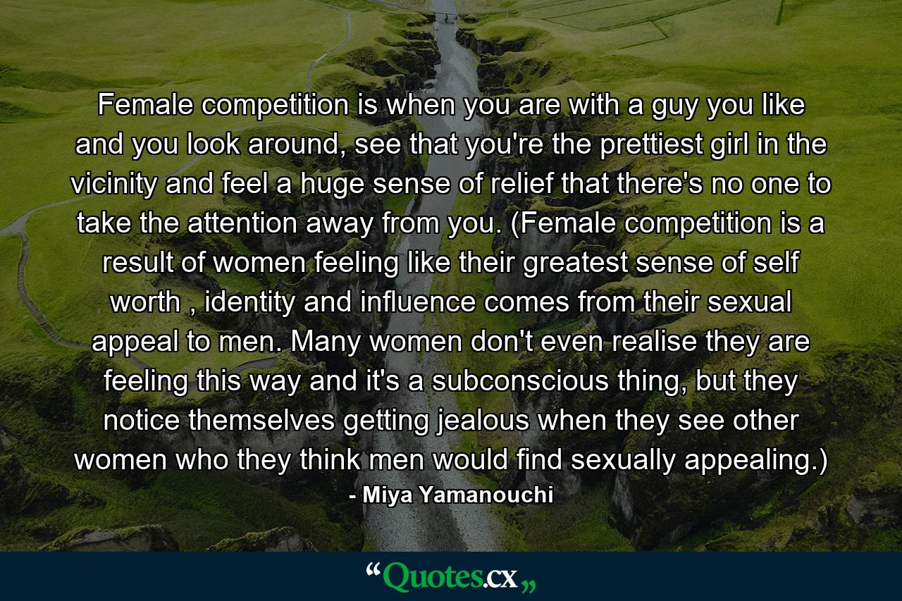 Female competition is when you are with a guy you like and you look around, see that you're the prettiest girl in the vicinity and feel a huge sense of relief that there's no one to take the attention away from you. (Female competition is a result of women feeling like their greatest sense of self worth , identity and influence comes from their sexual appeal to men. Many women don't even realise they are feeling this way and it's a subconscious thing, but they notice themselves getting jealous when they see other women who they think men would find sexually appealing.) - Quote by Miya Yamanouchi