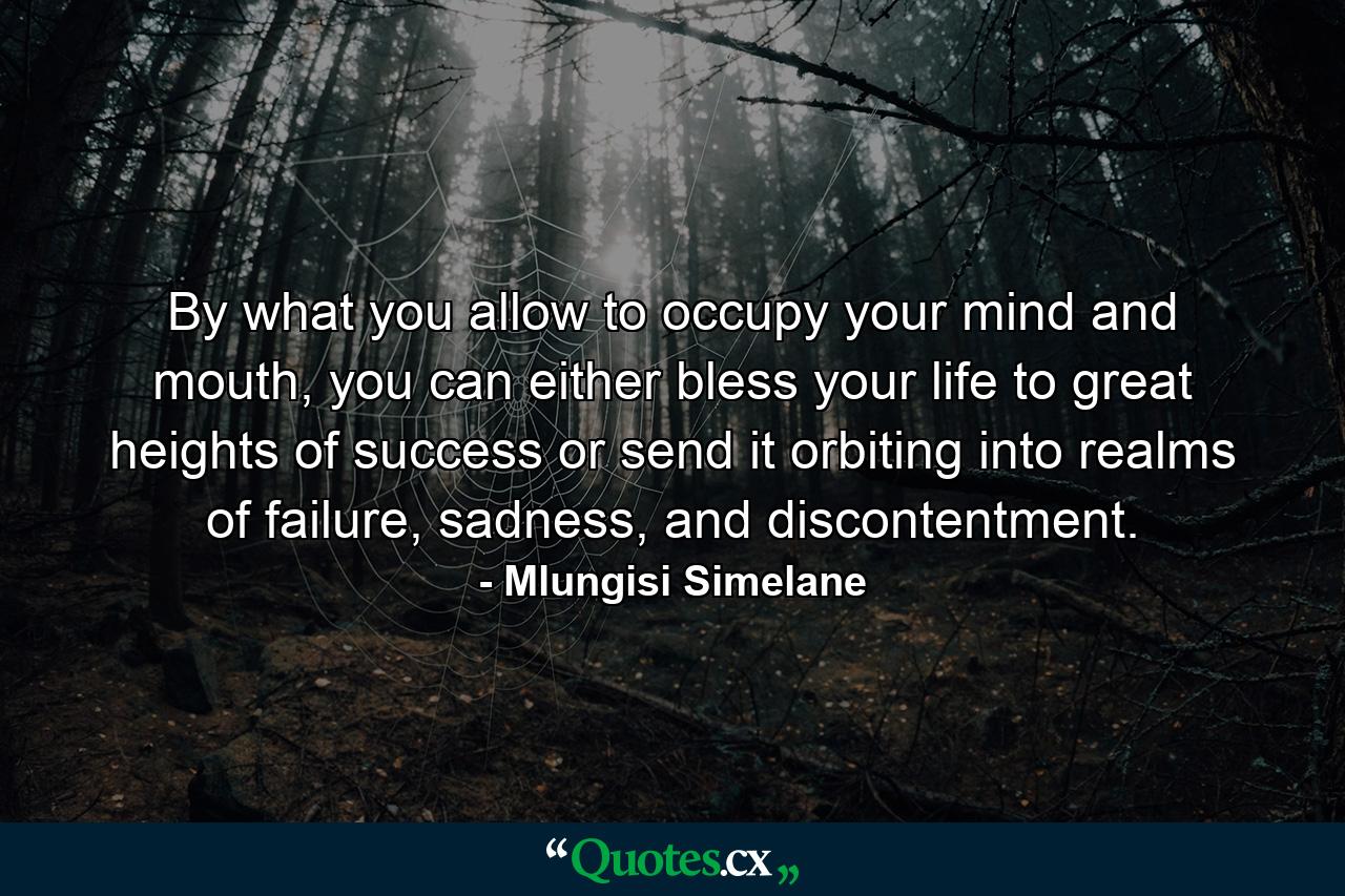 By what you allow to occupy your mind and mouth, you can either bless your life to great heights of success or send it orbiting into realms of failure, sadness, and discontentment. - Quote by Mlungisi Simelane