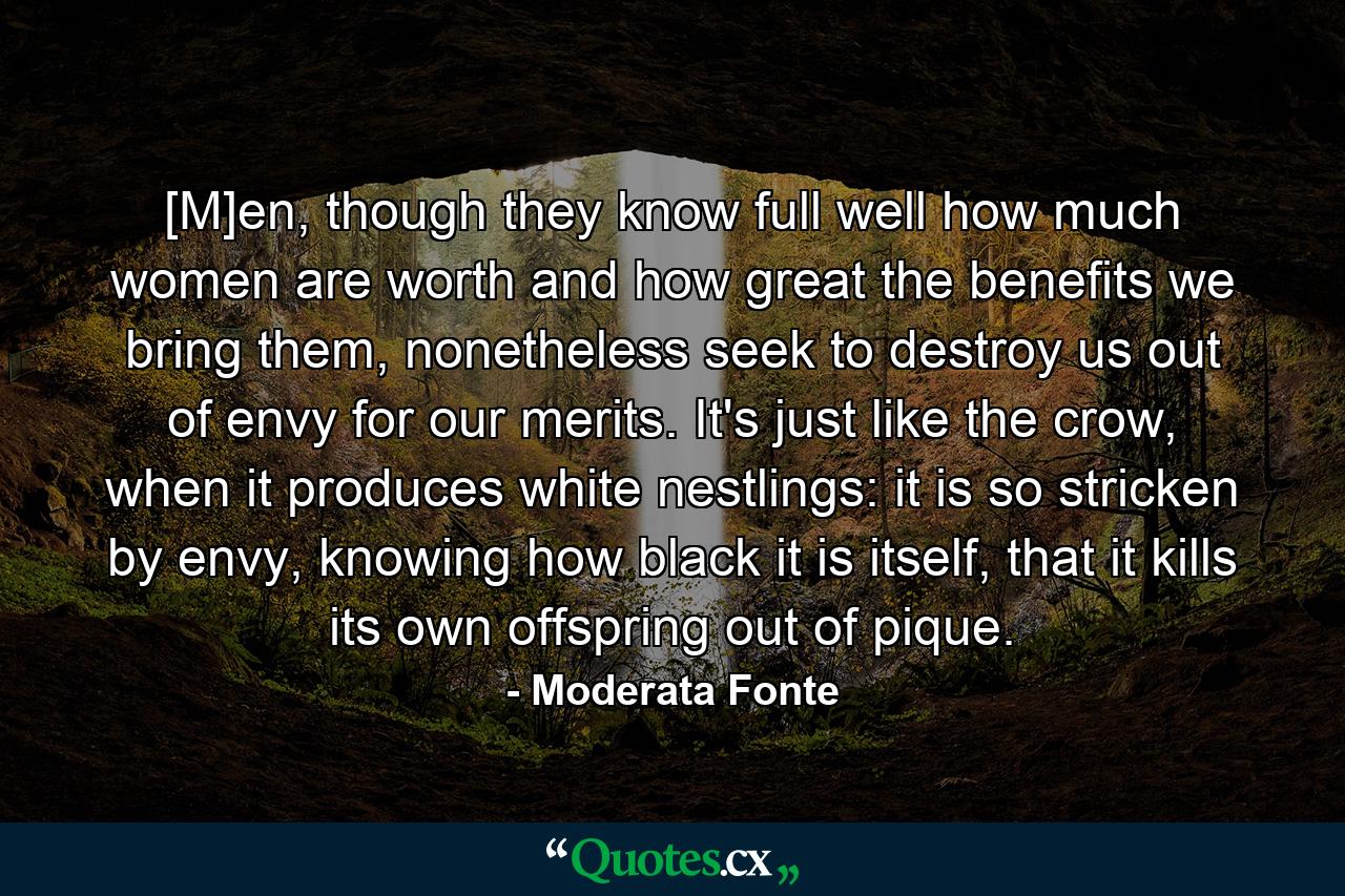 [M]en, though they know full well how much women are worth and how great the benefits we bring them, nonetheless seek to destroy us out of envy for our merits. It's just like the crow, when it produces white nestlings: it is so stricken by envy, knowing how black it is itself, that it kills its own offspring out of pique. - Quote by Moderata Fonte