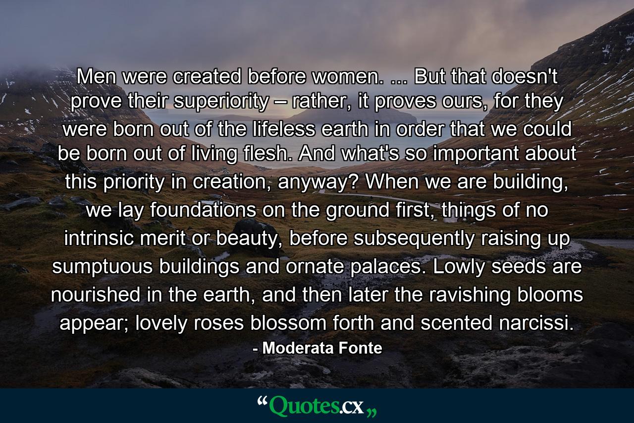 Men were created before women. ... But that doesn't prove their superiority – rather, it proves ours, for they were born out of the lifeless earth in order that we could be born out of living flesh. And what's so important about this priority in creation, anyway? When we are building, we lay foundations on the ground first, things of no intrinsic merit or beauty, before subsequently raising up sumptuous buildings and ornate palaces. Lowly seeds are nourished in the earth, and then later the ravishing blooms appear; lovely roses blossom forth and scented narcissi. - Quote by Moderata Fonte