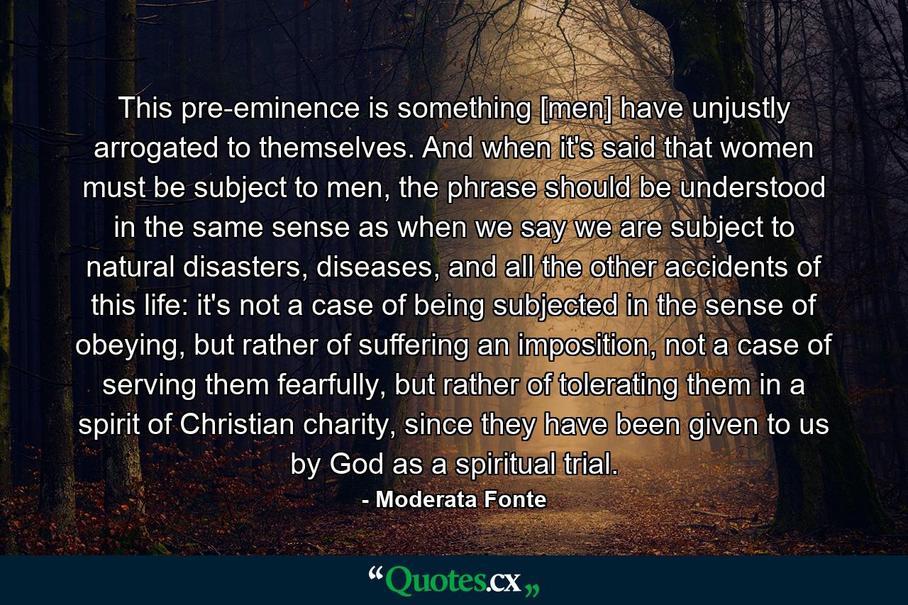 This pre-eminence is something [men] have unjustly arrogated to themselves. And when it's said that women must be subject to men, the phrase should be understood in the same sense as when we say we are subject to natural disasters, diseases, and all the other accidents of this life: it's not a case of being subjected in the sense of obeying, but rather of suffering an imposition, not a case of serving them fearfully, but rather of tolerating them in a spirit of Christian charity, since they have been given to us by God as a spiritual trial. - Quote by Moderata Fonte