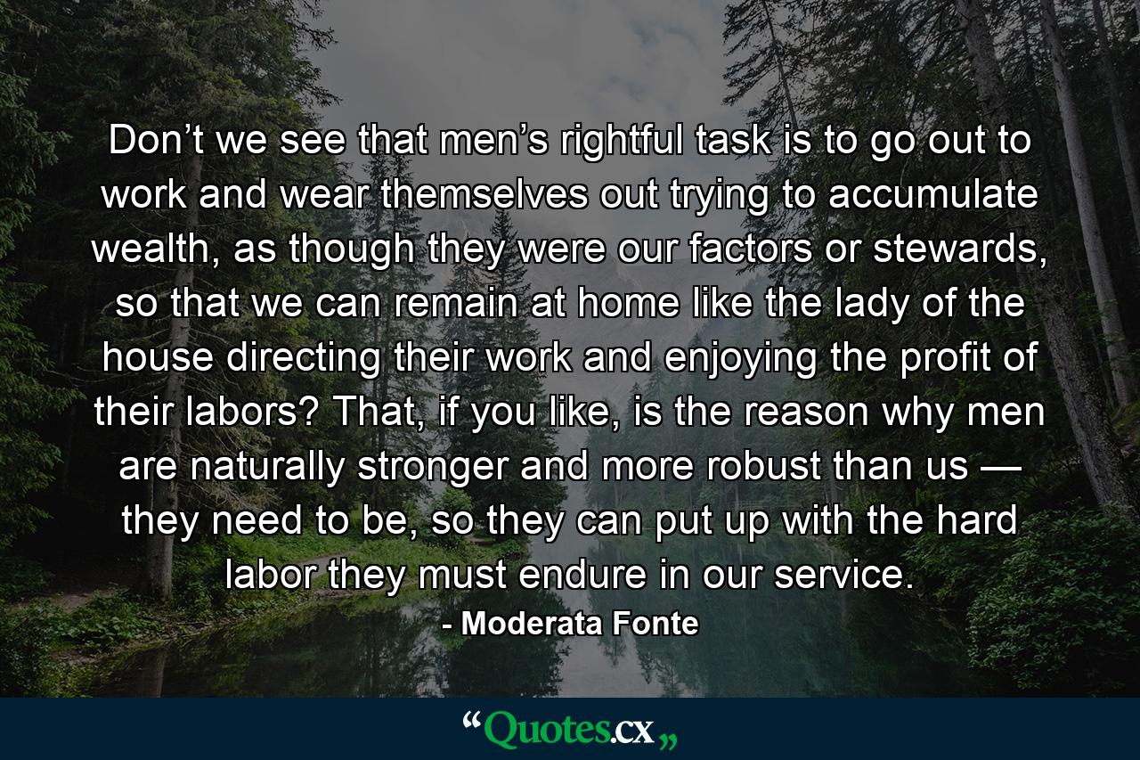 Don’t we see that men’s rightful task is to go out to work and wear themselves out trying to accumulate wealth, as though they were our factors or stewards, so that we can remain at home like the lady of the house directing their work and enjoying the profit of their labors? That, if you like, is the reason why men are naturally stronger and more robust than us — they need to be, so they can put up with the hard labor they must endure in our service. - Quote by Moderata Fonte