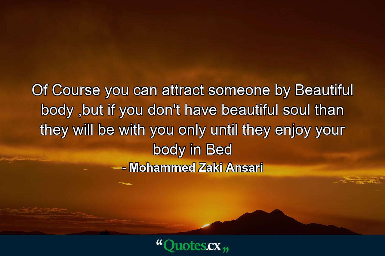 Of Course you can attract someone by Beautiful body ,but if you don't have beautiful soul than they will be with you only until they enjoy your body in Bed - Quote by Mohammed Zaki Ansari