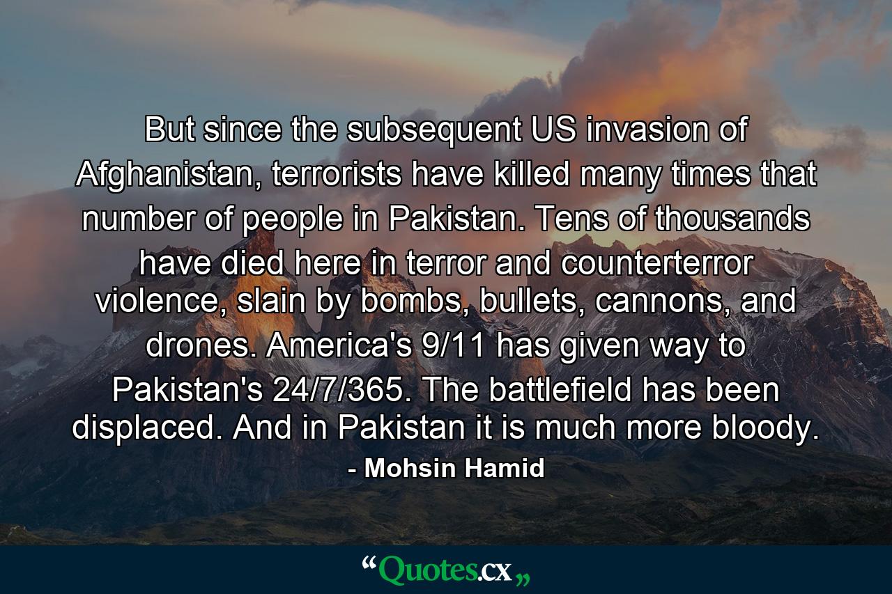 But since the subsequent US invasion of Afghanistan, terrorists have killed many times that number of people in Pakistan. Tens of thousands have died here in terror and counterterror violence, slain by bombs, bullets, cannons, and drones. America's 9/11 has given way to Pakistan's 24/7/365. The battlefield has been displaced. And in Pakistan it is much more bloody. - Quote by Mohsin Hamid