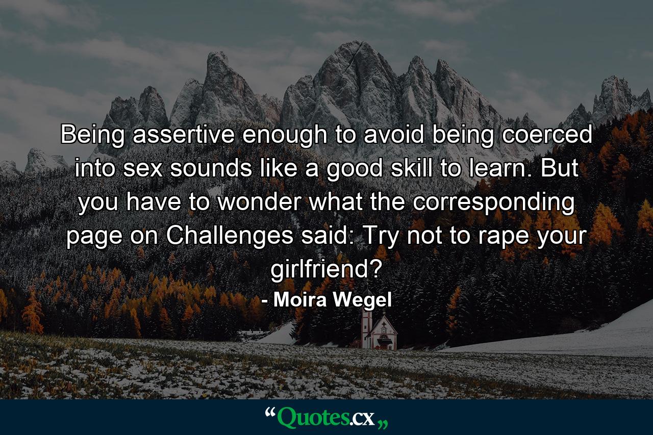 Being assertive enough to avoid being coerced into sex sounds like a good skill to learn. But you have to wonder what the corresponding page on Challenges said: Try not to rape your girlfriend? - Quote by Moira Wegel