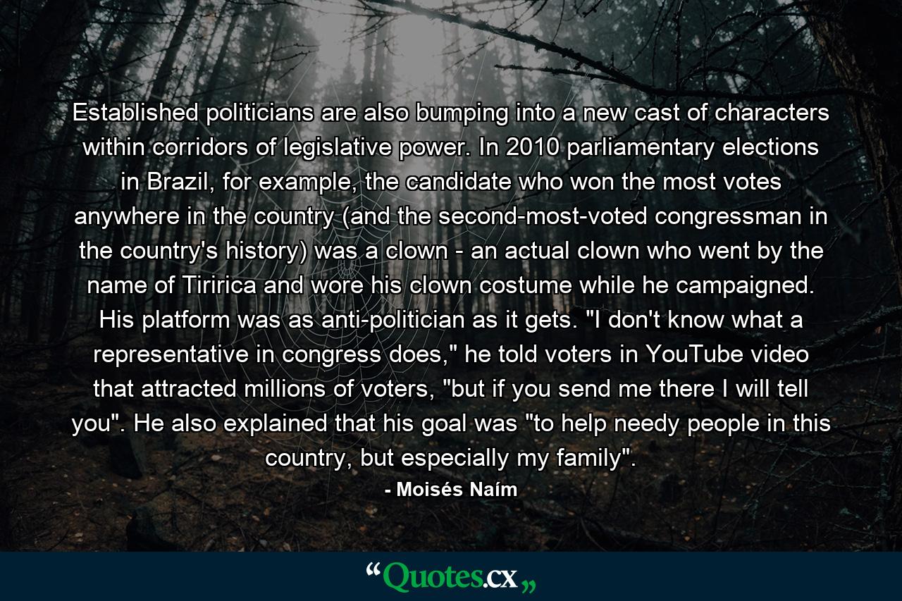 Established politicians are also bumping into a new cast of characters within corridors of legislative power. In 2010 parliamentary elections in Brazil, for example, the candidate who won the most votes anywhere in the country (and the second-most-voted congressman in the country's history) was a clown - an actual clown who went by the name of Tiririca and wore his clown costume while he campaigned. His platform was as anti-politician as it gets. 