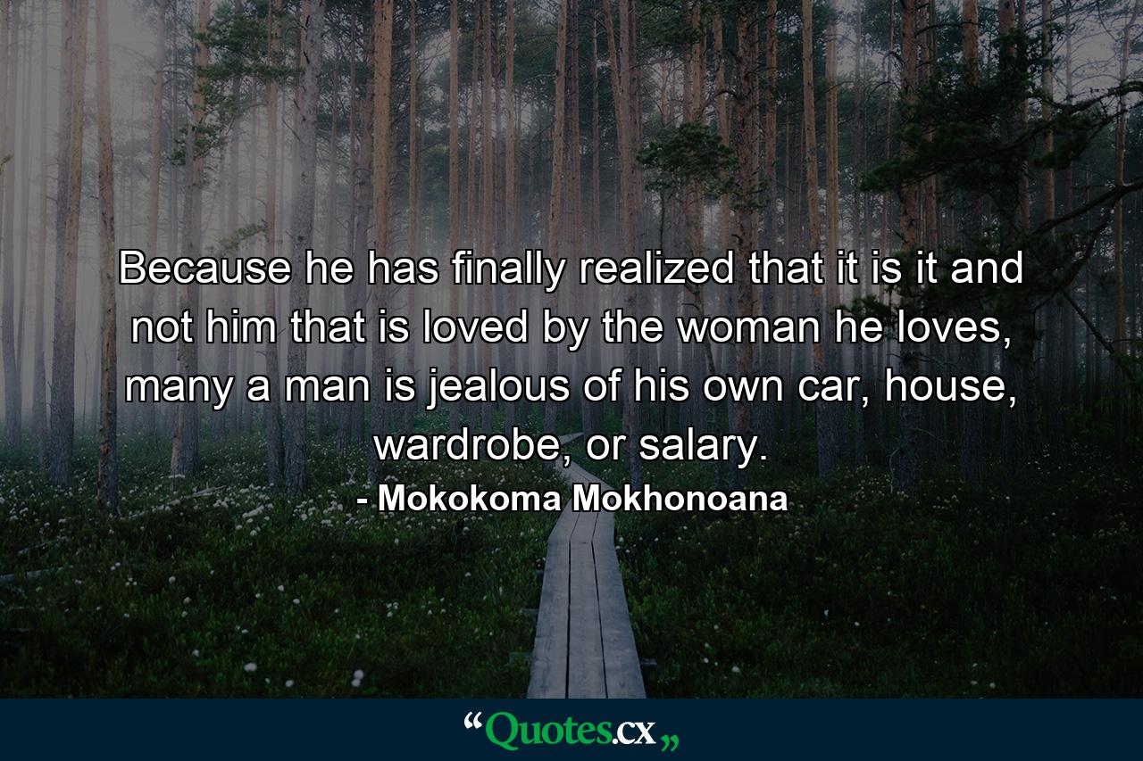 Because he has finally realized that it is it and not him that is loved by the woman he loves, many a man is jealous of his own car, house, wardrobe, or salary. - Quote by Mokokoma Mokhonoana