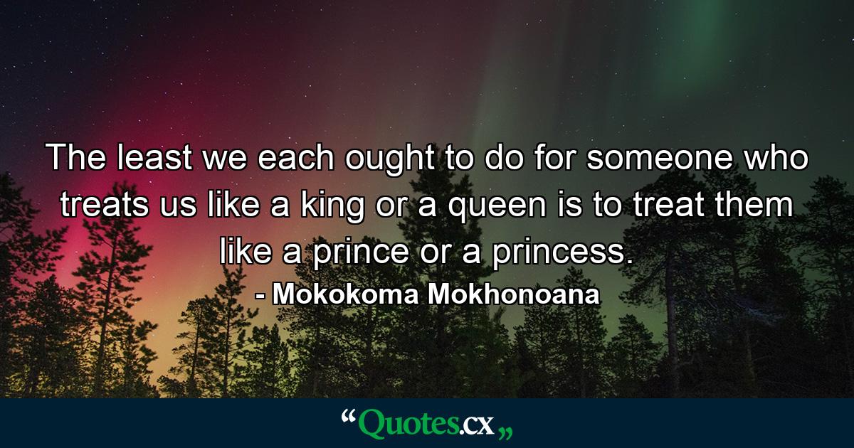 The least we each ought to do for someone who treats us like a king or a queen is to treat them like a prince or a princess. - Quote by Mokokoma Mokhonoana