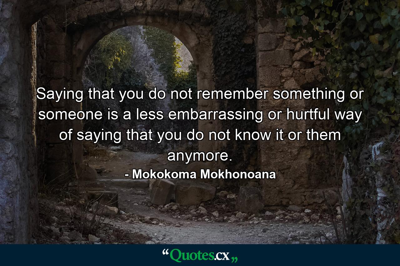 Saying that you do not remember something or someone is a less embarrassing or hurtful way of saying that you do not know it or them anymore. - Quote by Mokokoma Mokhonoana