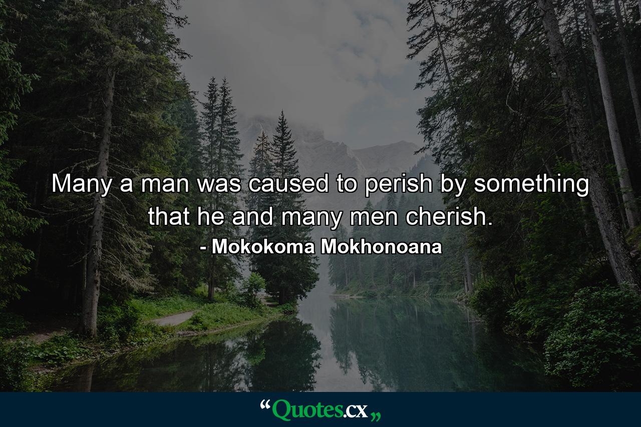 Many a man was caused to perish by something that he and many men cherish. - Quote by Mokokoma Mokhonoana