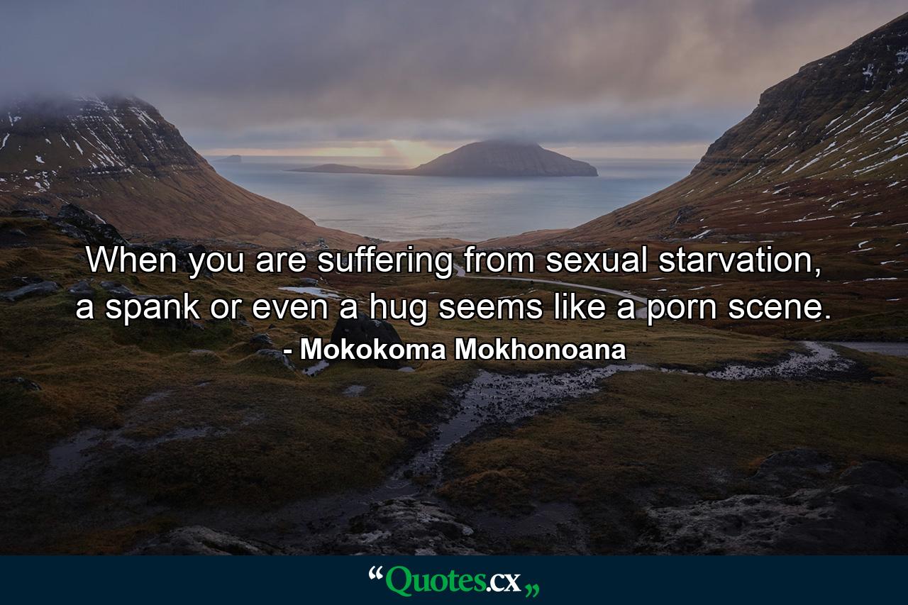 When you are suffering from sexual starvation, a spank or even a hug seems like a porn scene. - Quote by Mokokoma Mokhonoana