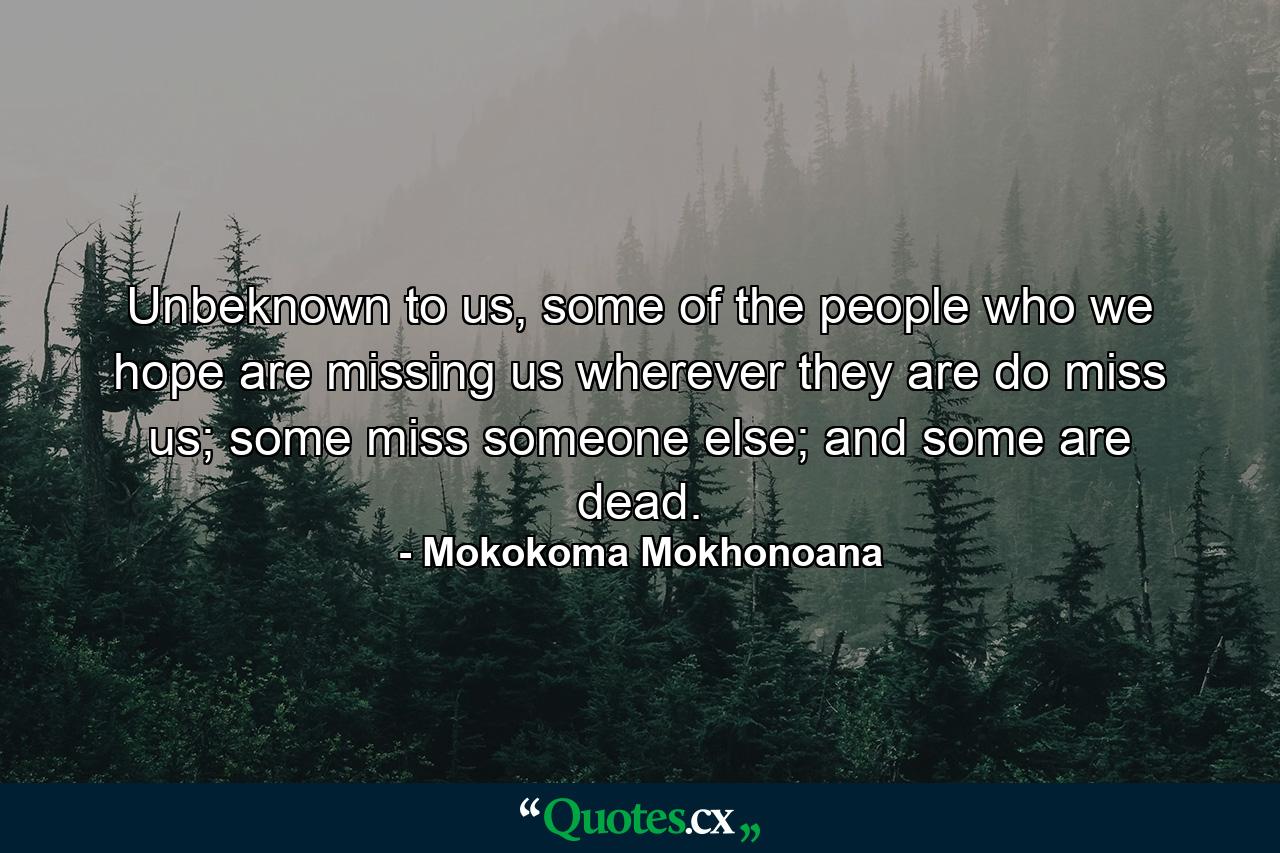 Unbeknown to us, some of the people who we hope are missing us wherever they are do miss us; some miss someone else; and some are dead. - Quote by Mokokoma Mokhonoana