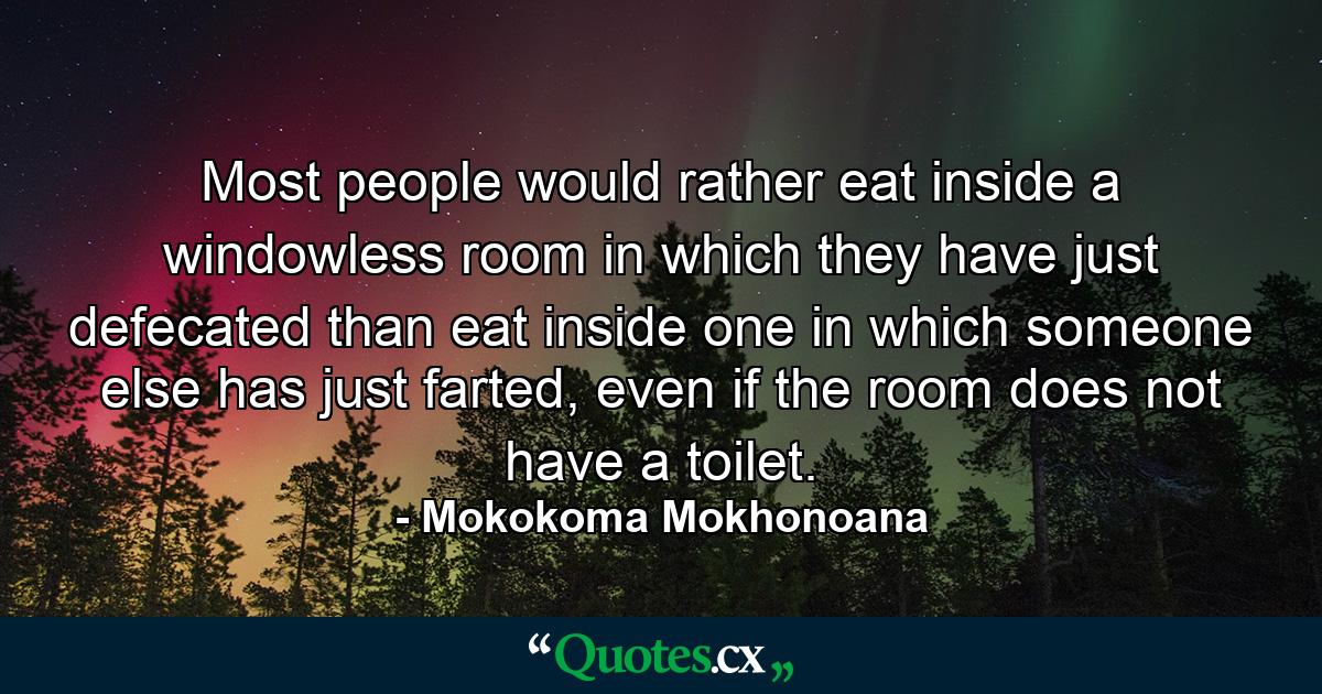 Most people would rather eat inside a windowless room in which they have just defecated than eat inside one in which someone else has just farted, even if the room does not have a toilet. - Quote by Mokokoma Mokhonoana