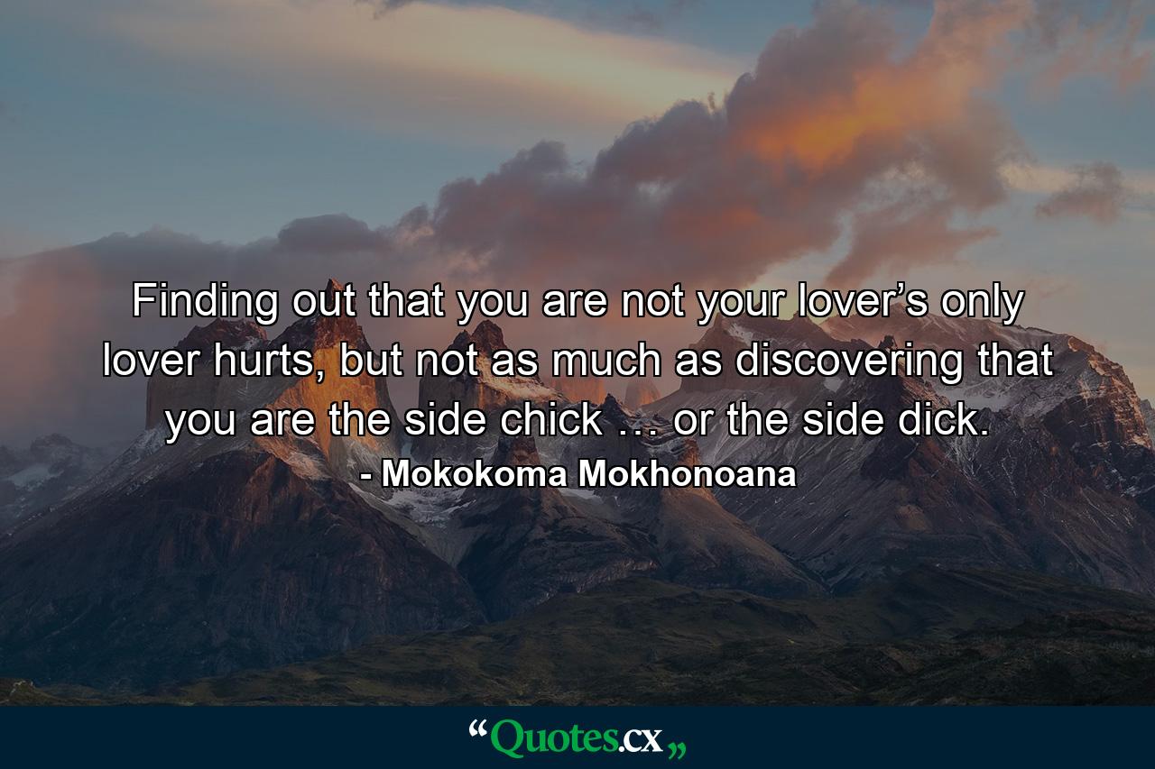 Finding out that you are not your lover’s only lover hurts, but not as much as discovering that you are the side chick … or the side dick. - Quote by Mokokoma Mokhonoana