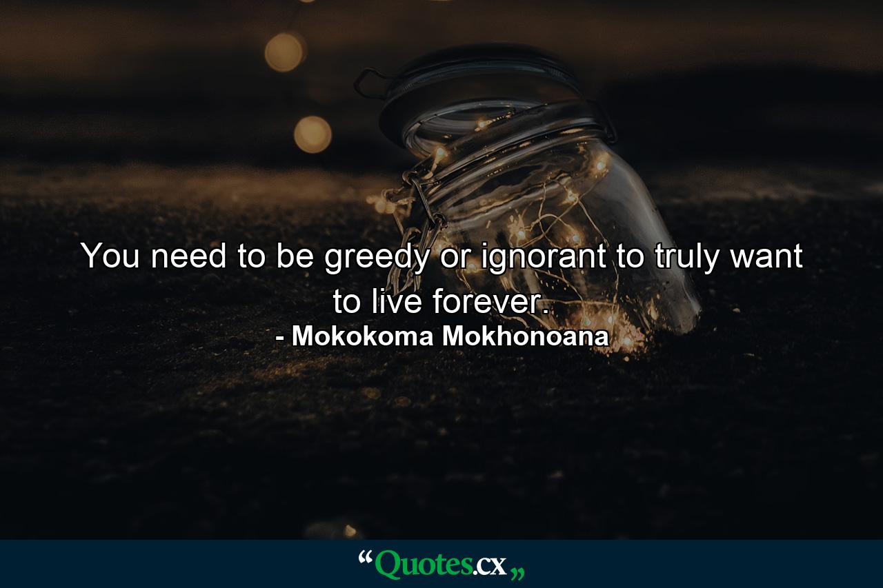 You need to be greedy or ignorant to truly want to live forever. - Quote by Mokokoma Mokhonoana