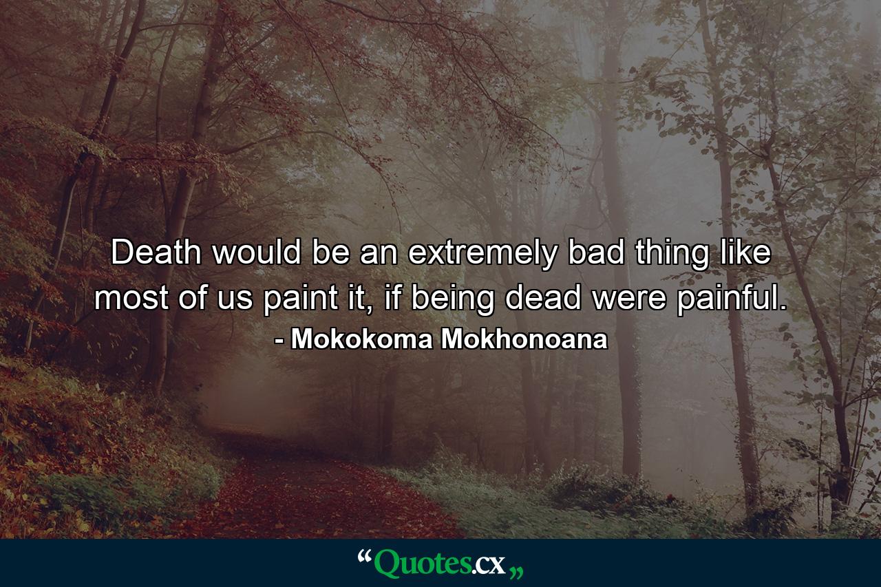 Death would be an extremely bad thing like most of us paint it, if being dead were painful. - Quote by Mokokoma Mokhonoana