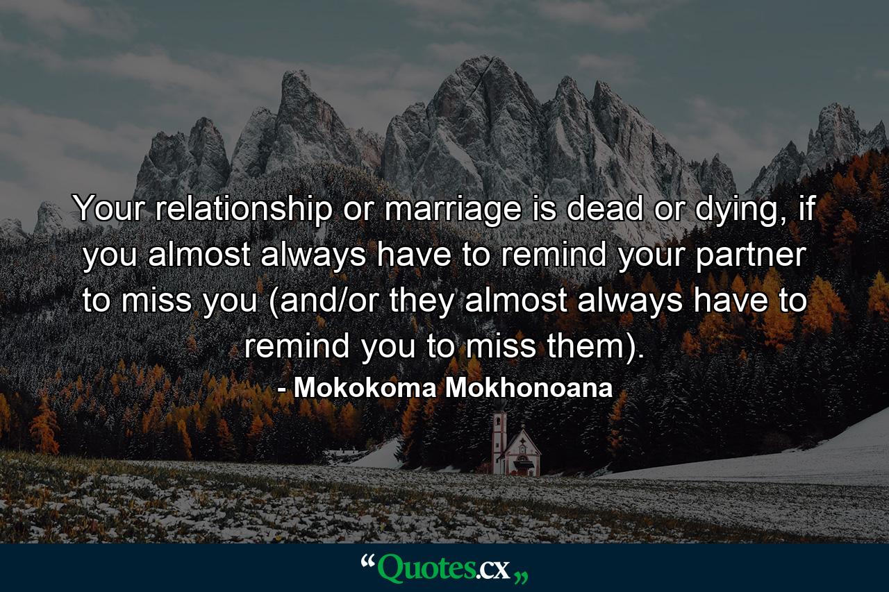 Your relationship or marriage is dead or dying, if you almost always have to remind your partner to miss you (and/or they almost always have to remind you to miss them). - Quote by Mokokoma Mokhonoana