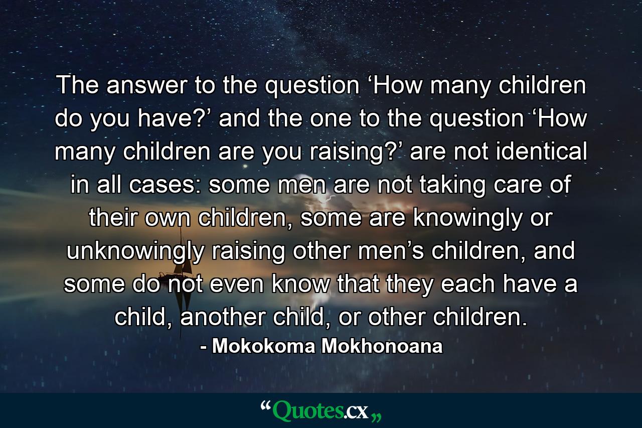 The answer to the question ‘How many children do you have?’ and the one to the question ‘How many children are you raising?’ are not identical in all cases: some men are not taking care of their own children, some are knowingly or unknowingly raising other men’s children, and some do not even know that they each have a child, another child, or other children. - Quote by Mokokoma Mokhonoana