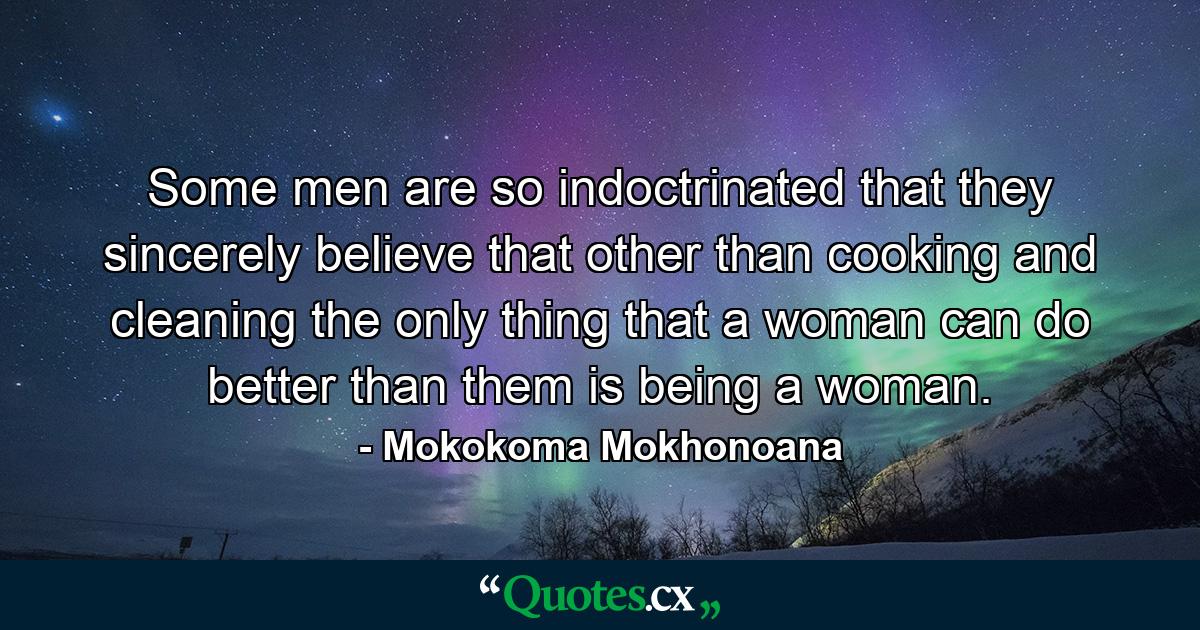 Some men are so indoctrinated that they sincerely believe that other than cooking and cleaning the only thing that a woman can do better than them is being a woman. - Quote by Mokokoma Mokhonoana