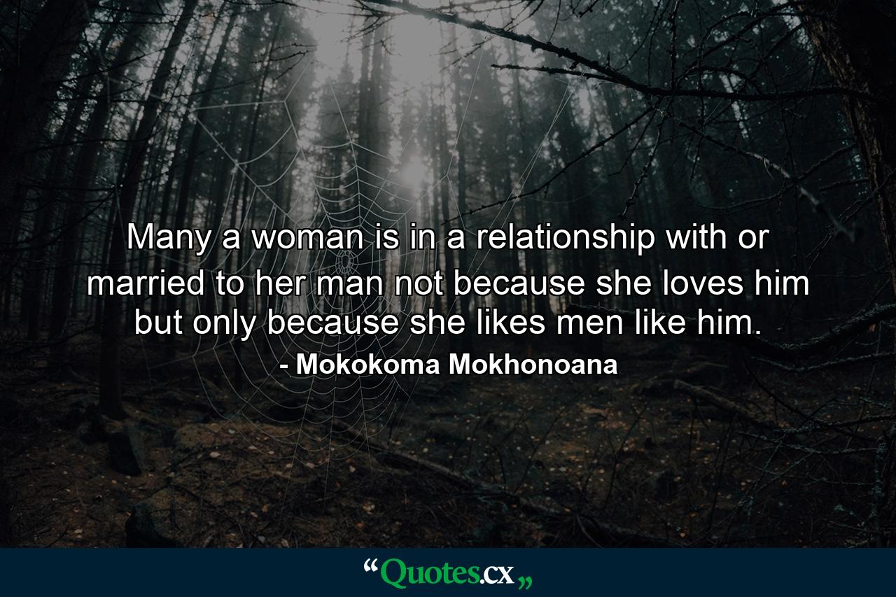 Many a woman is in a relationship with or married to her man not because she loves him but only because she likes men like him. - Quote by Mokokoma Mokhonoana