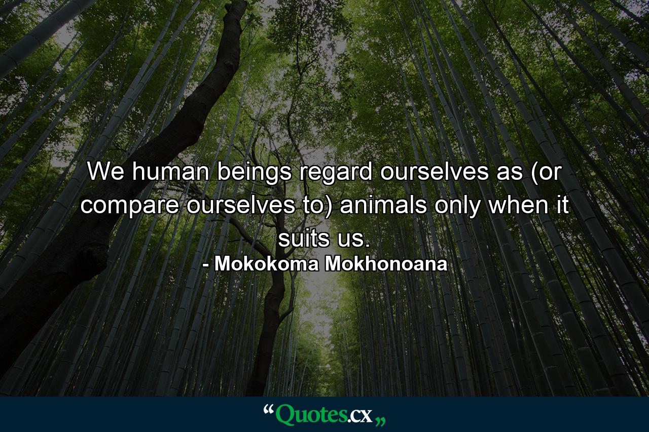 We human beings regard ourselves as (or compare ourselves to) animals only when it suits us. - Quote by Mokokoma Mokhonoana