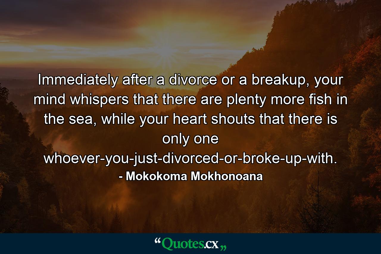 Immediately after a divorce or a breakup, your mind whispers that there are plenty more fish in the sea, while your heart shouts that there is only one whoever-you-just-divorced-or-broke-up-with. - Quote by Mokokoma Mokhonoana