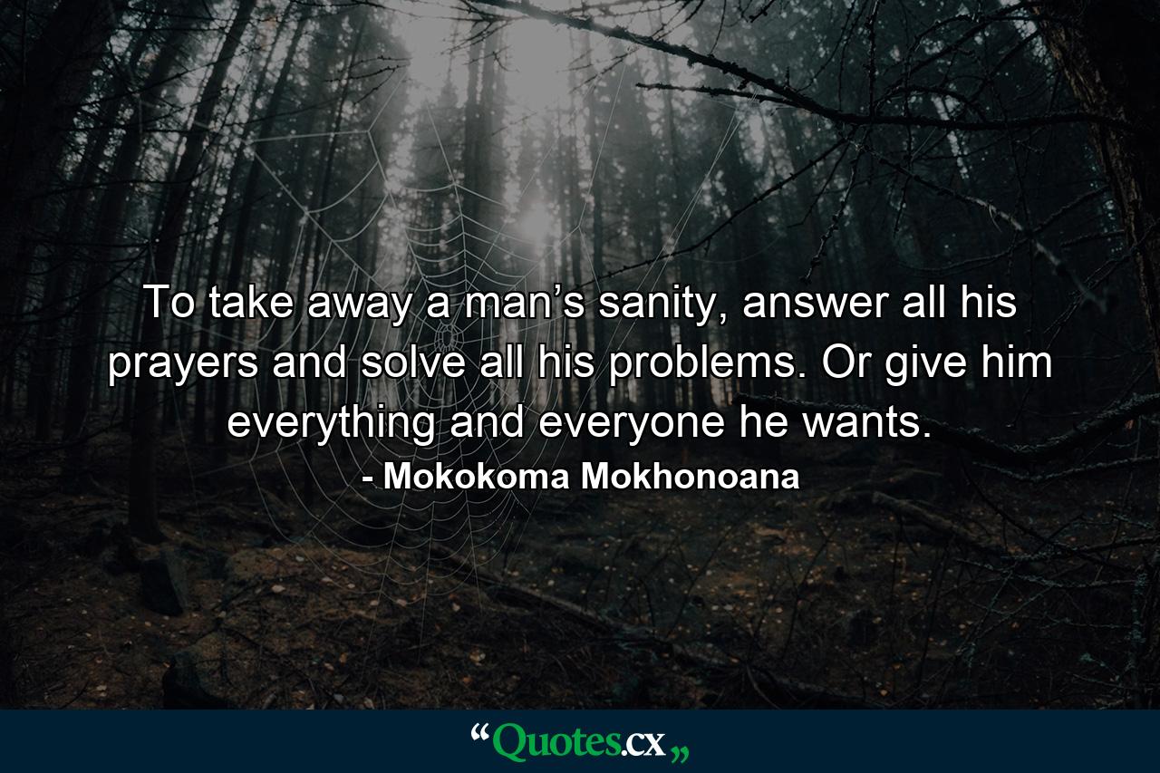 To take away a man’s sanity, answer all his prayers and solve all his problems. Or give him everything and everyone he wants. - Quote by Mokokoma Mokhonoana