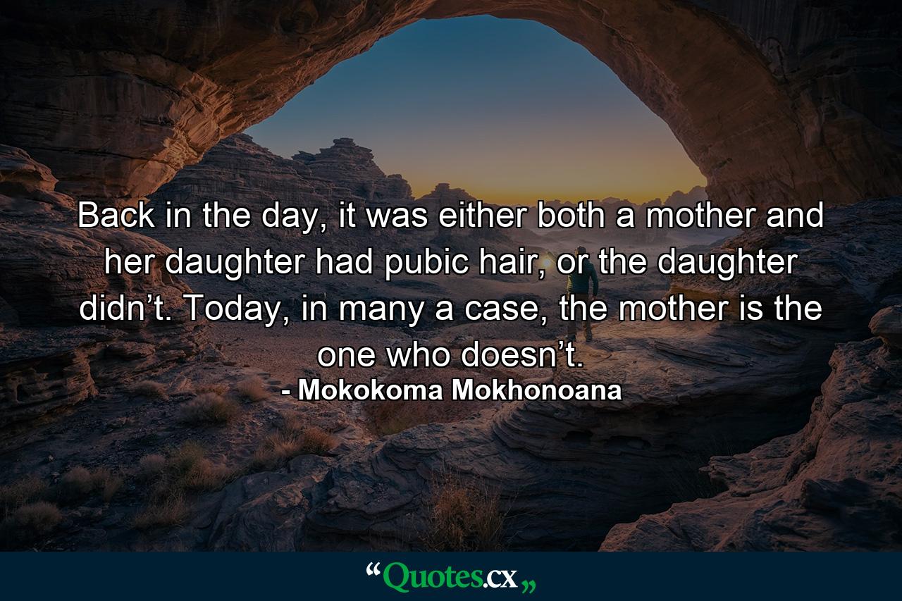 Back in the day, it was either both a mother and her daughter had pubic hair, or the daughter didn’t. Today, in many a case, the mother is the one who doesn’t. - Quote by Mokokoma Mokhonoana